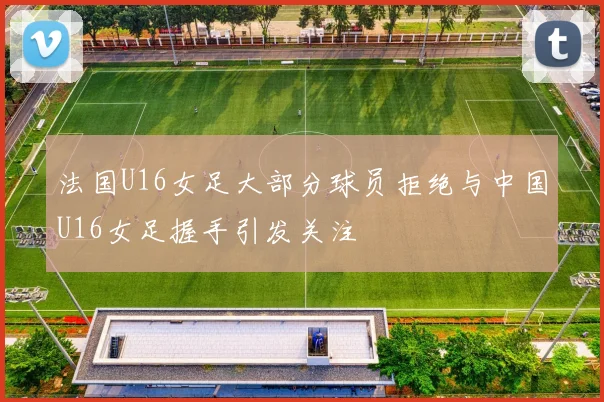 法国U16女足大部分球员拒绝与中国U16女足握手引发关注