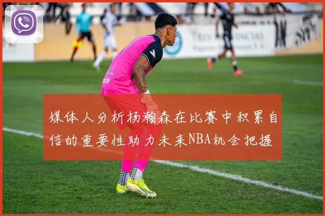 媒体人分析杨瀚森在比赛中积累自信的重要性助力未来NBA机会把握