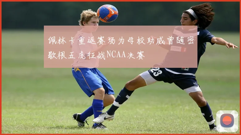 佩林卡重返赛场为母校助威曾随密歇根五虎征战NCAA决赛