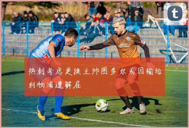 热刺考虑更换主帅图多尔或因输给利物浦遭解雇
