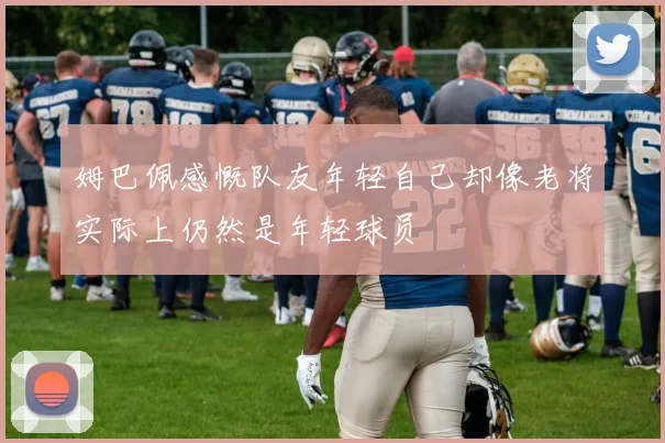 姆巴佩感慨队友年轻自己却像老将实际上仍然是年轻球员