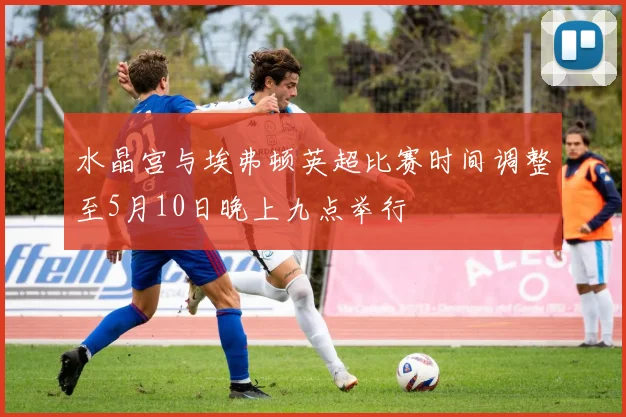 水晶宫与埃弗顿英超比赛时间调整至5月10日晚上九点举行