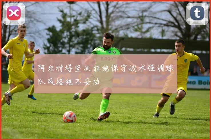 阿尔特塔坚决拒绝保守战术强调球队风格绝不妥协