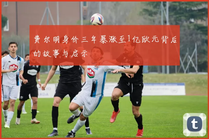 费尔明身价三年暴涨至1亿欧元背后的故事与启示
