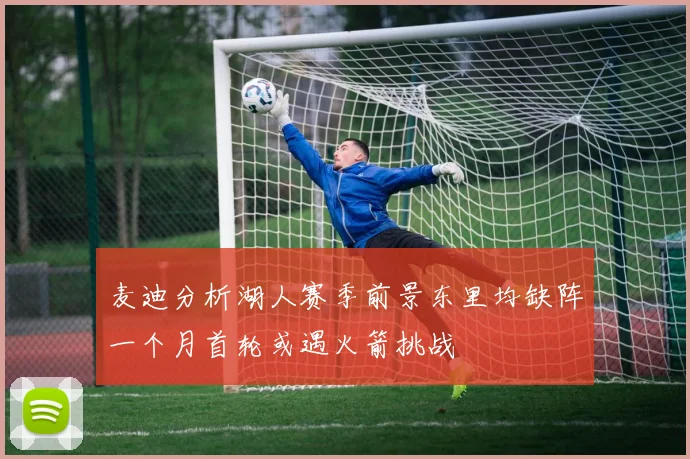 麦迪分析湖人赛季前景东里均缺阵一个月首轮或遇火箭挑战