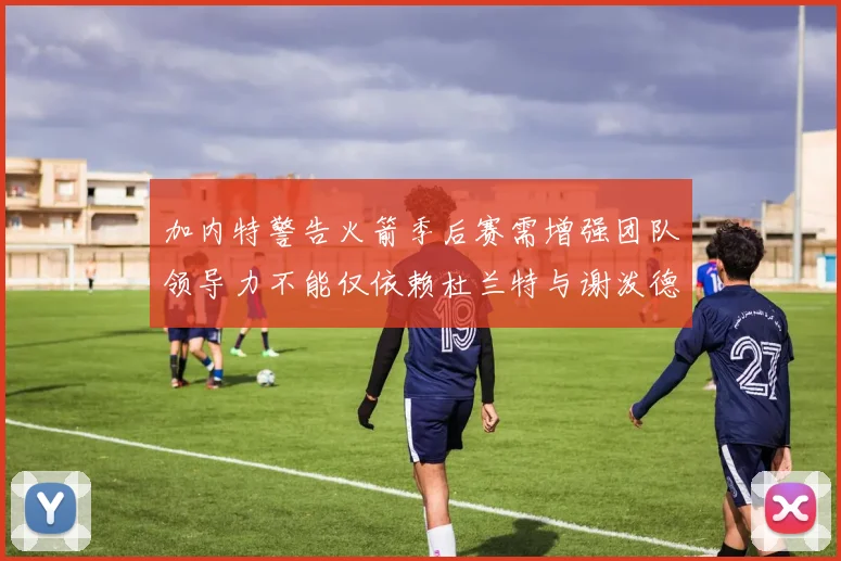 加内特警告火箭季后赛需增强团队领导力不能仅依赖杜兰特与谢泼德