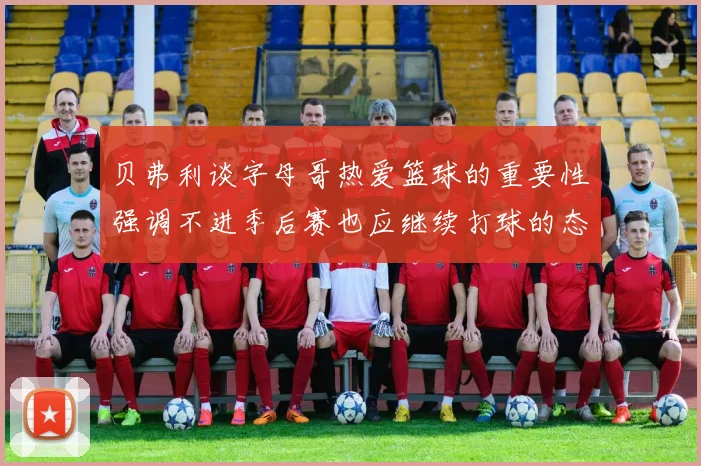 贝弗利谈字母哥热爱篮球的重要性强调不进季后赛也应继续打球的态度