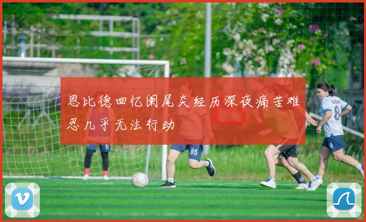 恩比德回忆阑尾炎经历深夜痛苦难忍几乎无法行动
